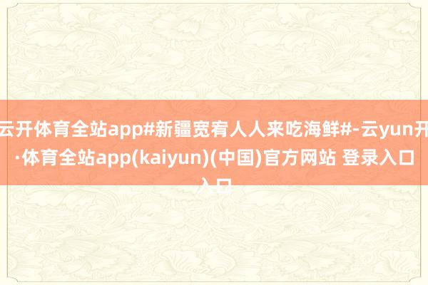 云开体育全站app#新疆宽宥人人来吃海鲜#-云yun开·体育全站app(kaiyun)(中国)官方网站 登录入口