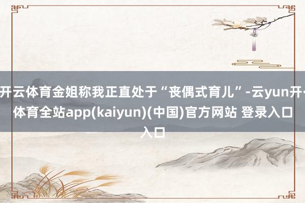 开云体育金姐称我正直处于“丧偶式育儿”-云yun开·体育全站app(kaiyun)(中国)官方网站 登录入口