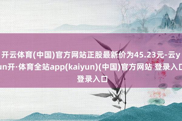 开云体育(中国)官方网站正股最新价为45.23元-云yun开·体育全站app(kaiyun)(中国)官方网站 登录入口