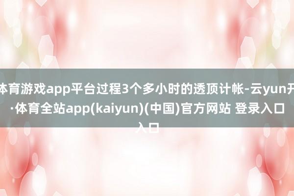 体育游戏app平台过程3个多小时的透顶计帐-云yun开·体育全站app(kaiyun)(中国)官方网站 登录入口