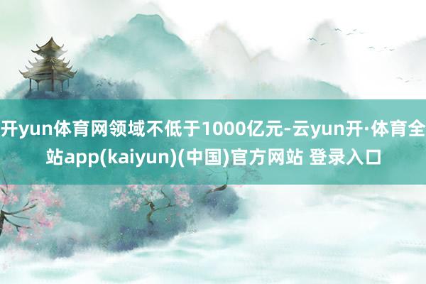 开yun体育网领域不低于1000亿元-云yun开·体育全站app(kaiyun)(中国)官方网站 登录入口