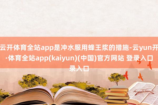 云开体育全站app是冲水服用蜂王浆的措施-云yun开·体育全站app(kaiyun)(中国)官方网站 登录入口