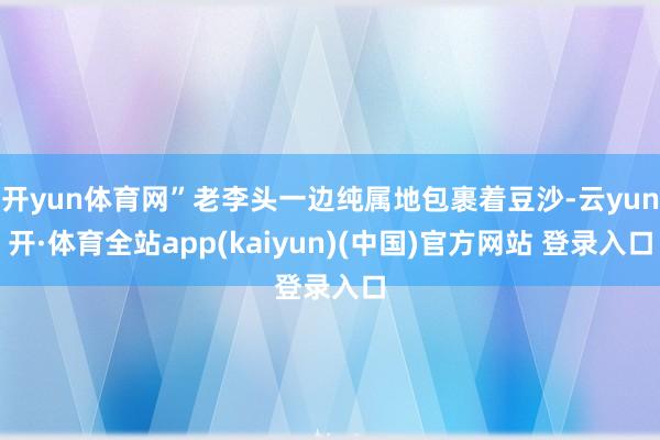 开yun体育网”老李头一边纯属地包裹着豆沙-云yun开·体育全站app(kaiyun)(中国)官方网站 登录入口