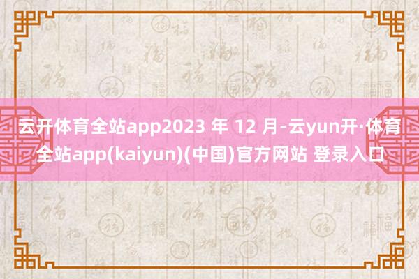 云开体育全站app2023 年 12 月-云yun开·体育全站app(kaiyun)(中国)官方网站 登录入口