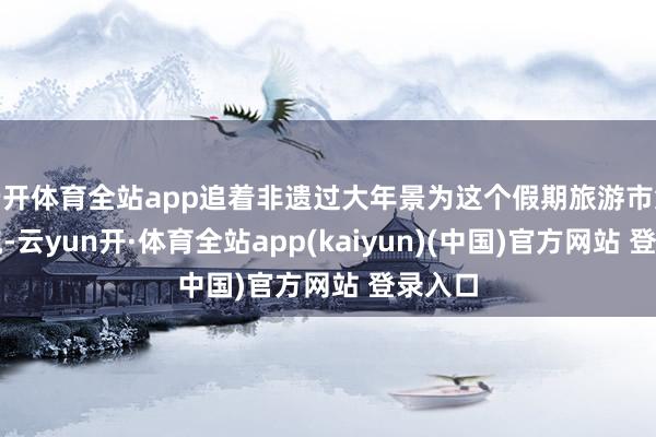 云开体育全站app追着非遗过大年景为这个假期旅游市集的顶流-云yun开·体育全站app(kaiyun)(中国)官方网站 登录入口