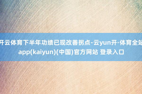 开云体育下半年功绩已现改善拐点-云yun开·体育全站app(kaiyun)(中国)官方网站 登录入口