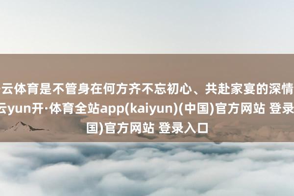 开云体育是不管身在何方齐不忘初心、共赴家宴的深情广告-云yun开·体育全站app(kaiyun)(中国)官方网站 登录入口
