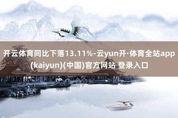 开云体育同比下落13.11%-云yun开·体育全站app(kaiyun)(中国)官方网站 登录入口