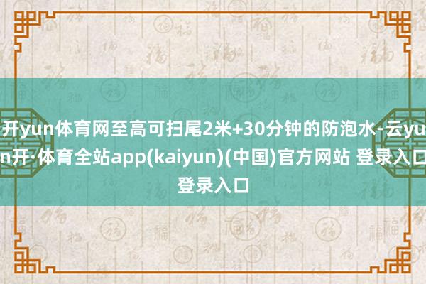 开yun体育网至高可扫尾2米+30分钟的防泡水-云yun开·体育全站app(kaiyun)(中国)官方网站 登录入口