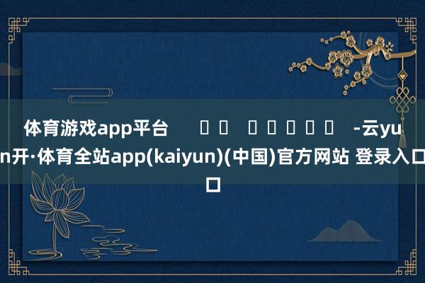 体育游戏app平台      		  					  -云yun开·体育全站app(kaiyun)(中国)官方网站 登录入口