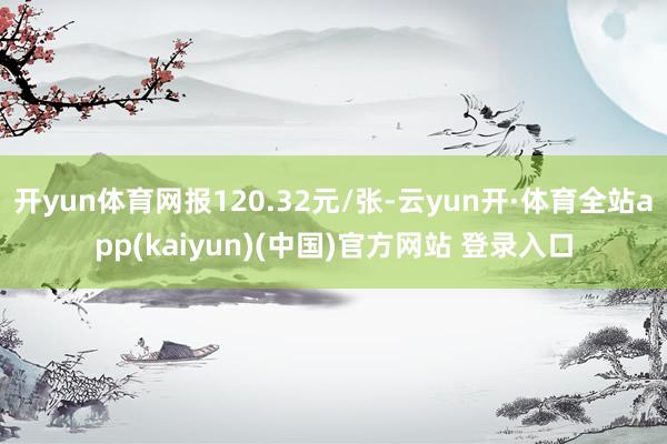 开yun体育网报120.32元/张-云yun开·体育全站app(kaiyun)(中国)官方网站 登录入口