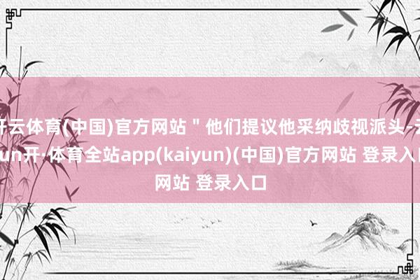 开云体育(中国)官方网站＂他们提议他采纳歧视派头-云yun开·体育全站app(kaiyun)(中国)官方网站 登录入口