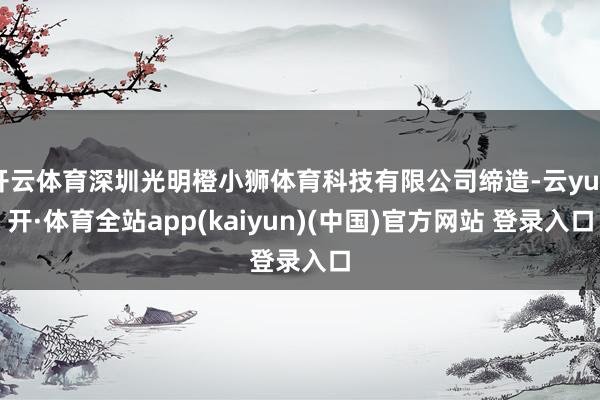 开云体育深圳光明橙小狮体育科技有限公司缔造-云yun开·体育全站app(kaiyun)(中国)官方网站 登录入口