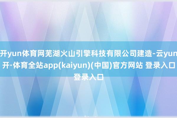 开yun体育网芜湖火山引擎科技有限公司建造-云yun开·体育全站app(kaiyun)(中国)官方网站 登录入口