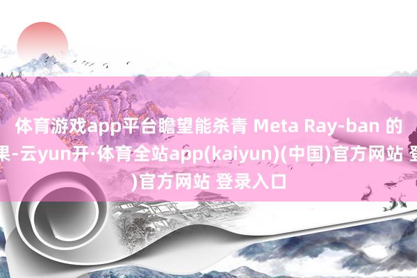 体育游戏app平台瞻望能杀青 Meta Ray-ban 的拍摄成果-云yun开·体育全站app(kaiyun)(中国)官方网站 登录入口