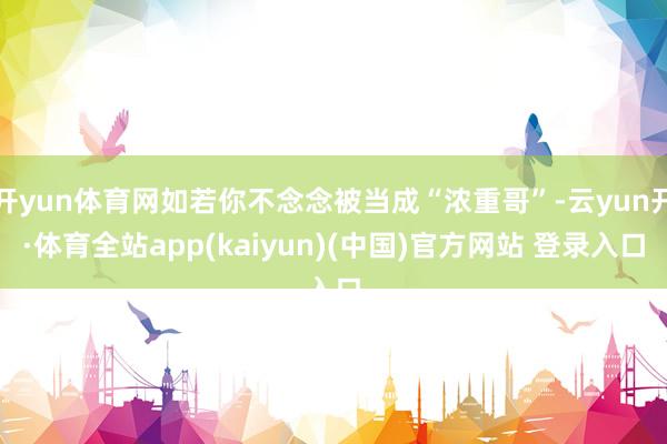开yun体育网如若你不念念被当成“浓重哥”-云yun开·体育全站app(kaiyun)(中国)官方网站 登录入口