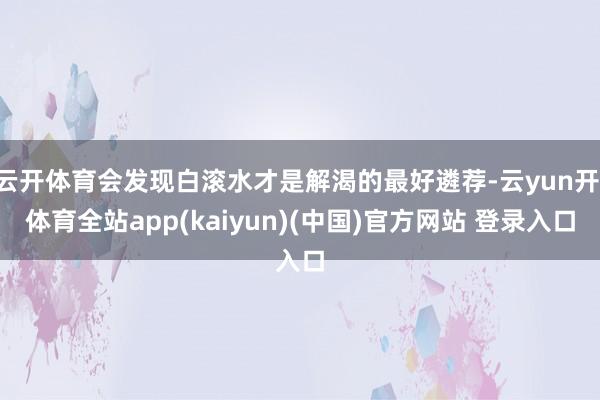 云开体育会发现白滚水才是解渴的最好遴荐-云yun开·体育全站app(kaiyun)(中国)官方网站 登录入口