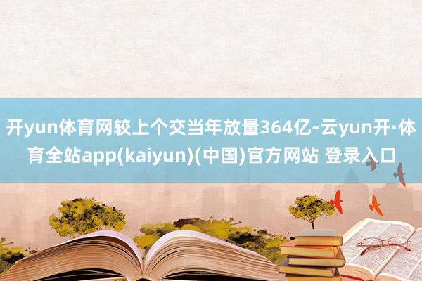 开yun体育网较上个交当年放量364亿-云yun开·体育全站app(kaiyun)(中国)官方网站 登录入口