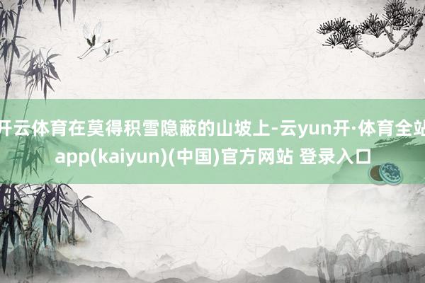 开云体育在莫得积雪隐蔽的山坡上-云yun开·体育全站app(kaiyun)(中国)官方网站 登录入口