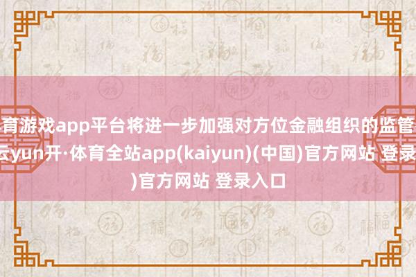 体育游戏app平台将进一步加强对方位金融组织的监管举措-云yun开·体育全站app(kaiyun)(中国)官方网站 登录入口